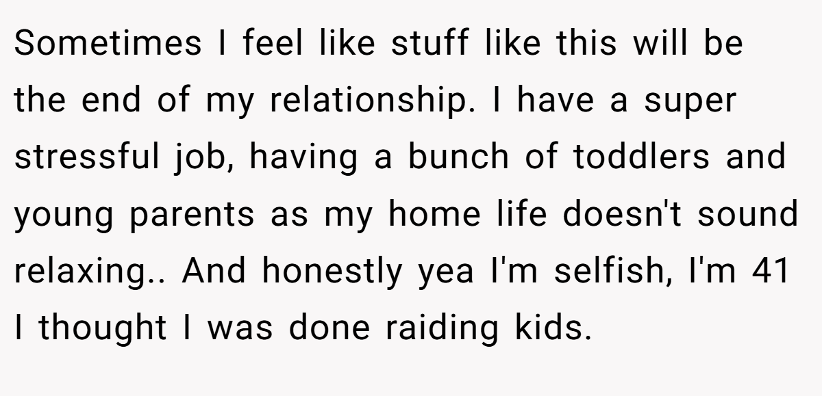 Sometimes I feel like stuff like this will be the end of my relationship. I have a super stressful job, having a bunch of toddlers and young parents as my home life doesn't sound relaxing.. And honestly yea I'm selfish, I'm 41 I thought I was done raiding kids.