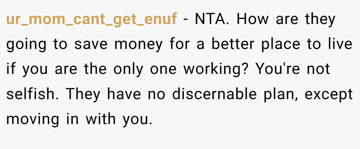 ur_mom_cant_get_enuf - NTA. How are they going to save money for a better place to live if you are the only one working? You're not selfish. They have no discernable plan, except moving in with you.
