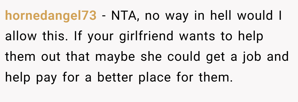 hornedangel73 - NTA, no way in hell would I allow this. If your girlfriend wants to help them out that maybe she could get a job and help pay for a better place for them.