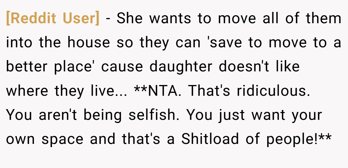 [Reddit User] - She wants to move all of them into the house so they can 'save to move to a better place' cause daughter doesn't like where they live... **NTA. That's ridiculous. You aren't being selfish. You just want your own space and that's a Shitload of people!**