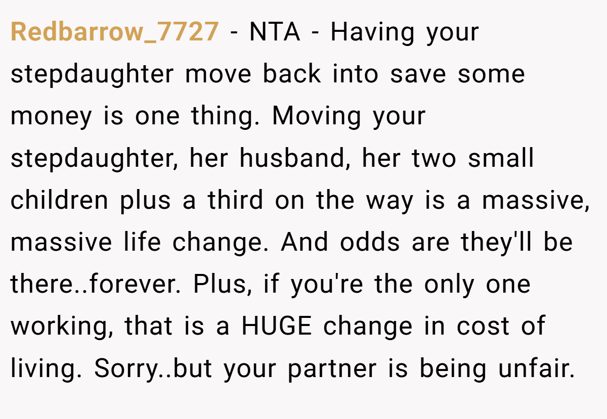 Redbarrow_7727 - NTA - Having your stepdaughter move back into save some money is one thing. Moving your stepdaughter, her husband, her two small children plus a third on the way is a massive, massive life change. And odds are they'll be there..forever. Plus, if you're the only one working, that is a HUGE change in cost of living. Sorry..but your partner is being unfair.
