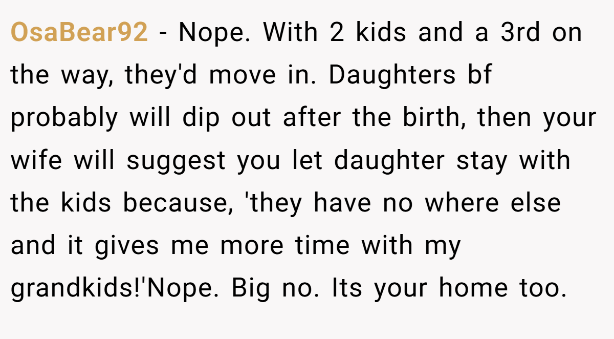 OsaBear92 - Nope. With 2 kids and a 3rd on the way, they'd move in. Daughters bf probably will dip out after the birth, then your wife will suggest you let daughter stay with the kids because, 'they have no where else and it gives me more time with my grandkids!'Nope. Big no. Its your home too.