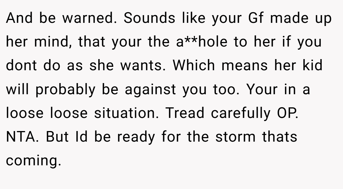 And be warned. Sounds like your Gf made up her mind, that your the a**hole to her if you dont do as she wants. Which means her kid will probably be against you too. Your in a loose loose situation. Tread carefully OP. NTA. But Id be ready for the storm thats coming.