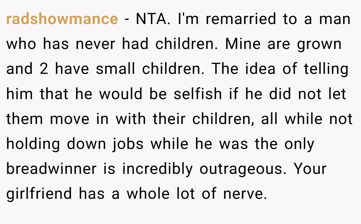 radshowmance - NTA. I'm remarried to a man who has never had children. Mine are grown and 2 have small children. The idea of telling him that he would be selfish if he did not let them move in with their children, all while not holding down jobs while he was the only breadwinner is incredibly outrageous. Your girlfriend has a whole lot of nerve.