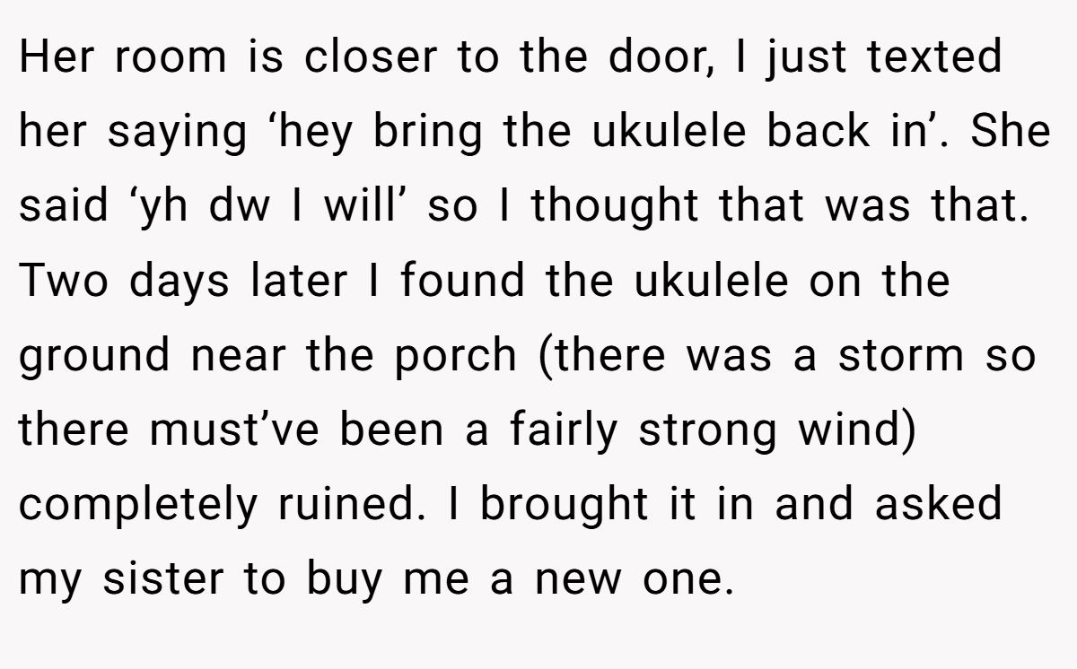 Her room is closer to the door, I just texted her saying ‘hey bring the ukulele back in’. She said ‘yh dw I will’ so I thought that was that. Two days later I found the ukulele on the ground near the porch (there was a storm so there must’ve been a fairly strong wind) completely ruined. I brought it in and asked my sister to buy me a new one.