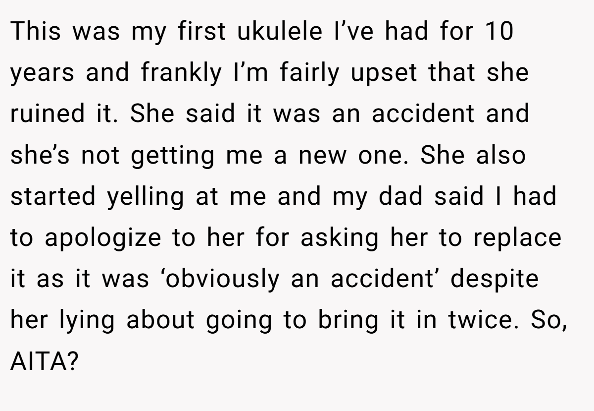 This was my first ukulele I’ve had for 10 years and frankly I’m fairly upset that she ruined it. She said it was an accident and she’s not getting me a new one. She also started yelling at me and my dad said I had to apologize to her for asking her to replace it as it was ‘obviously an accident’ despite her lying about going to bring it in twice. So, AITA?