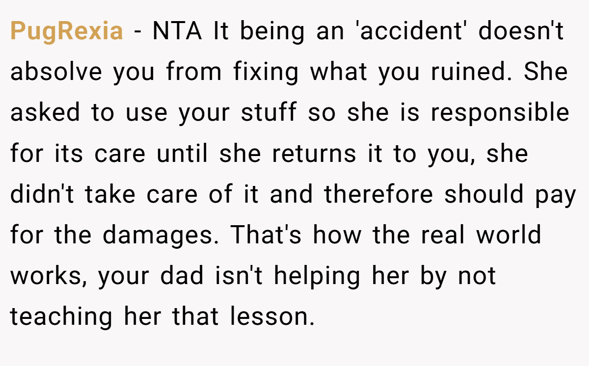 PugRexia − NTA It being an 'accident' doesn't absolve you from fixing what you ruined. She asked to use your stuff so she is responsible for its care until she returns it to you, she didn't take care of it and therefore should pay for the damages. That's how the real world works, your dad isn't helping her by not teaching her that lesson.
