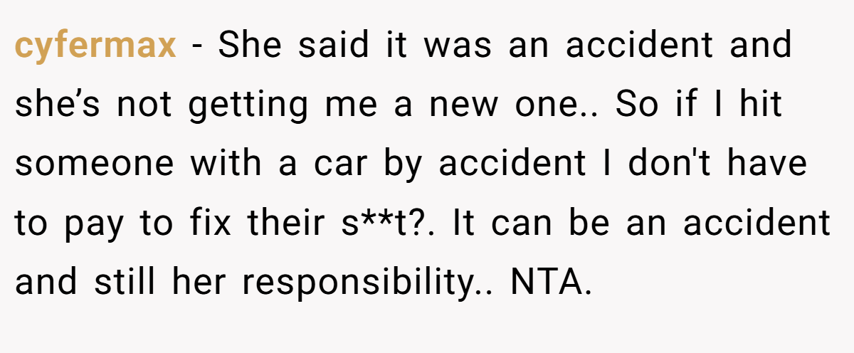 cyfermax − She said it was an accident and she’s not getting me a new one.. So if I hit someone with a car by accident I don't have to pay to fix their s**t?. It can be an accident and still her responsibility.. NTA.