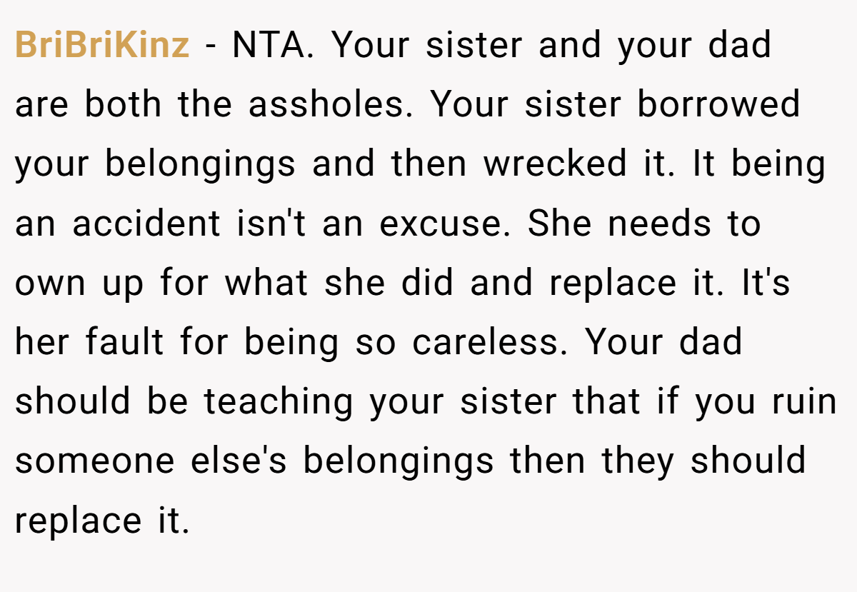 BriBriKinz − NTA. Your sister and your dad are both the assholes. Your sister borrowed your belongings and then wrecked it. It being an accident isn't an excuse. She needs to own up for what she did and replace it. It's her fault for being so careless. Your dad should be teaching your sister that if you ruin someone else's belongings then they should replace it.