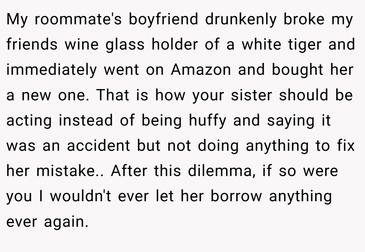 My roommate's boyfriend drunkenly broke my friends wine glass holder of a white tiger and immediately went on Amazon and bought her a new one. That is how your sister should be acting instead of being huffy and saying it was an accident but not doing anything to fix her mistake.. After this dilemma, if so were you I wouldn't ever let her borrow anything ever again.