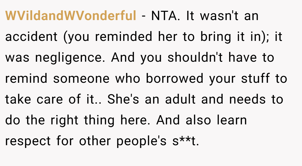 WVildandWVonderful − NTA. It wasn't an accident (you reminded her to bring it in); it was negligence. And you shouldn't have to remind someone who borrowed your stuff to take care of it.. She's an adult and needs to do the right thing here. And also learn respect for other people's s**t.