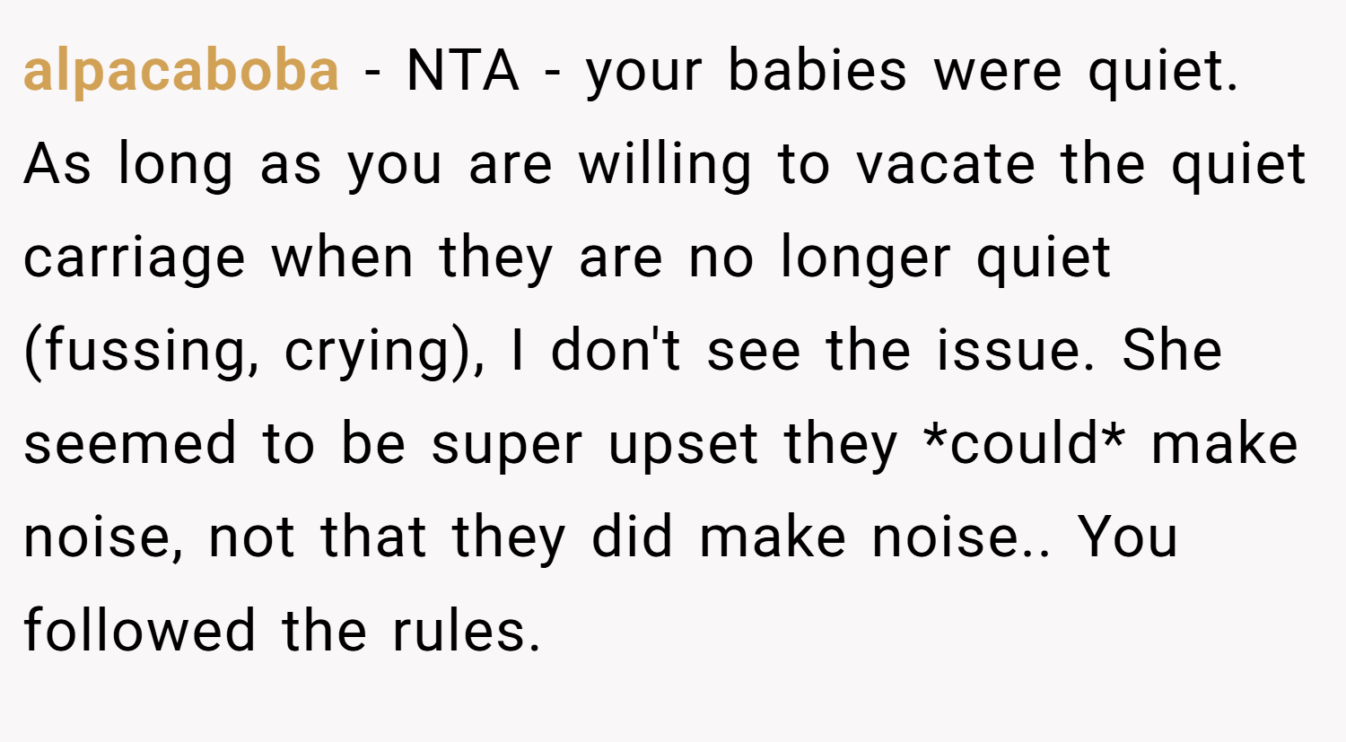 alpacaboba − NTA - your babies were quiet. As long as you are willing to vacate the quiet carriage when they are no longer quiet (fussing, crying), I don't see the issue. She seemed to be super upset they *could* make noise, not that they did make noise.. You followed the rules.