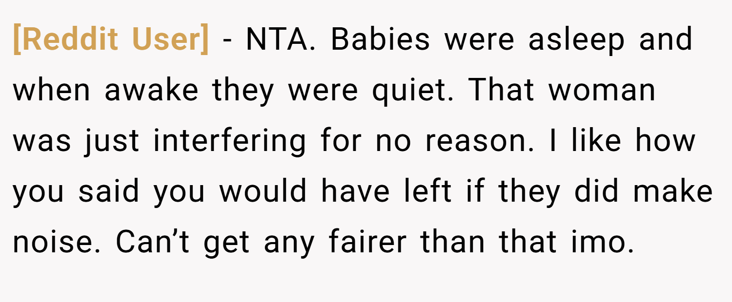 [Reddit User] − NTA. Babies were asleep and when awake they were quiet. That woman was just interfering for no reason. I like how you said you would have left if they did make noise. Can’t get any fairer than that imo.