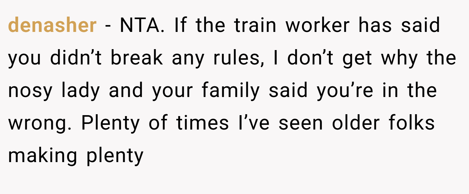 denasher − NTA. If the train worker has said you didn’t break any rules, I don’t get why the nosy lady and your family said you’re in the wrong. Plenty of times I’ve seen older folks making plenty