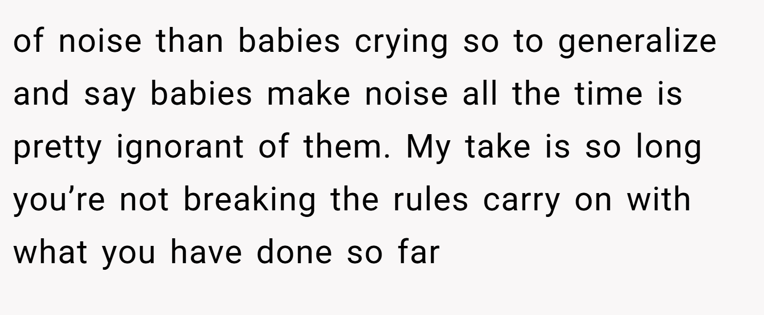 of noise than babies crying so to generalize and say babies make noise all the time is pretty ignorant of them. My take is so long you’re not breaking the rules carry on with what you have done so far