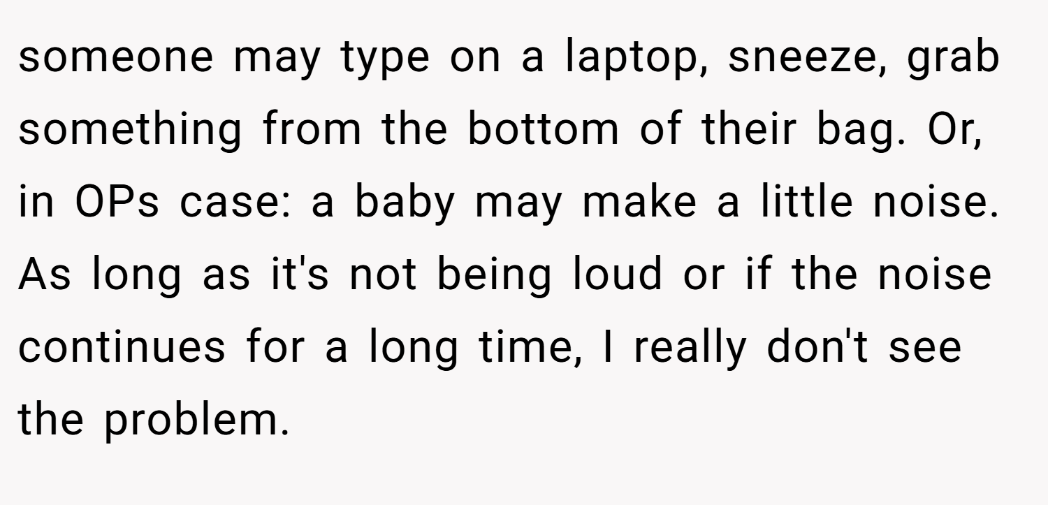 someone may type on a laptop, sneeze, grab something from the bottom of their bag. Or, in OPs case: a baby may make a little noise. As long as it's not being loud or if the noise continues for a long time, I really don't see the problem.