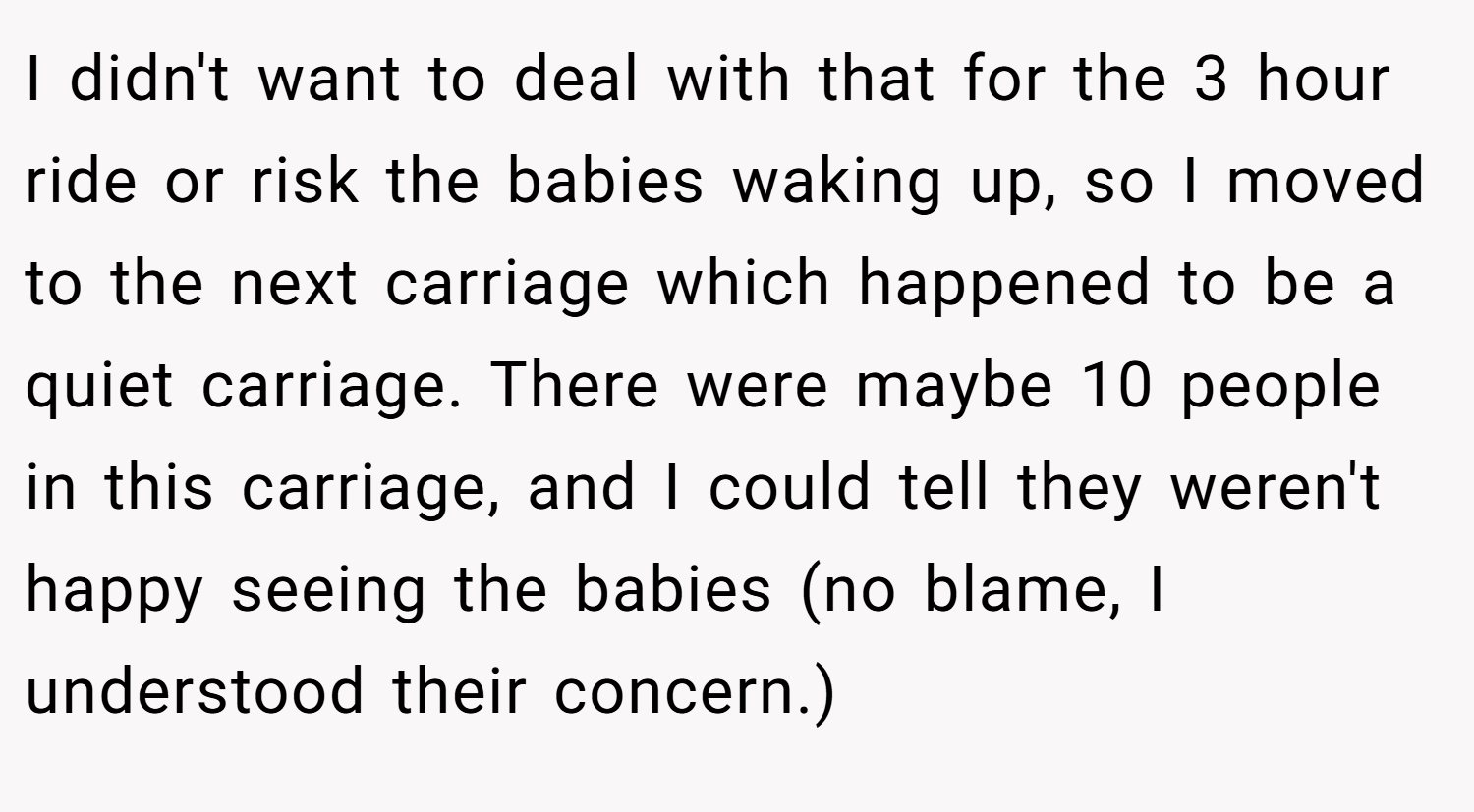 I didn't want to deal with that for the 3 hour ride or risk the babies waking up, so I moved to the next carriage which happened to be a quiet carriage. There were maybe 10 people in this carriage, and I could tell they weren't happy seeing the babies (no blame, I understood their concern.)