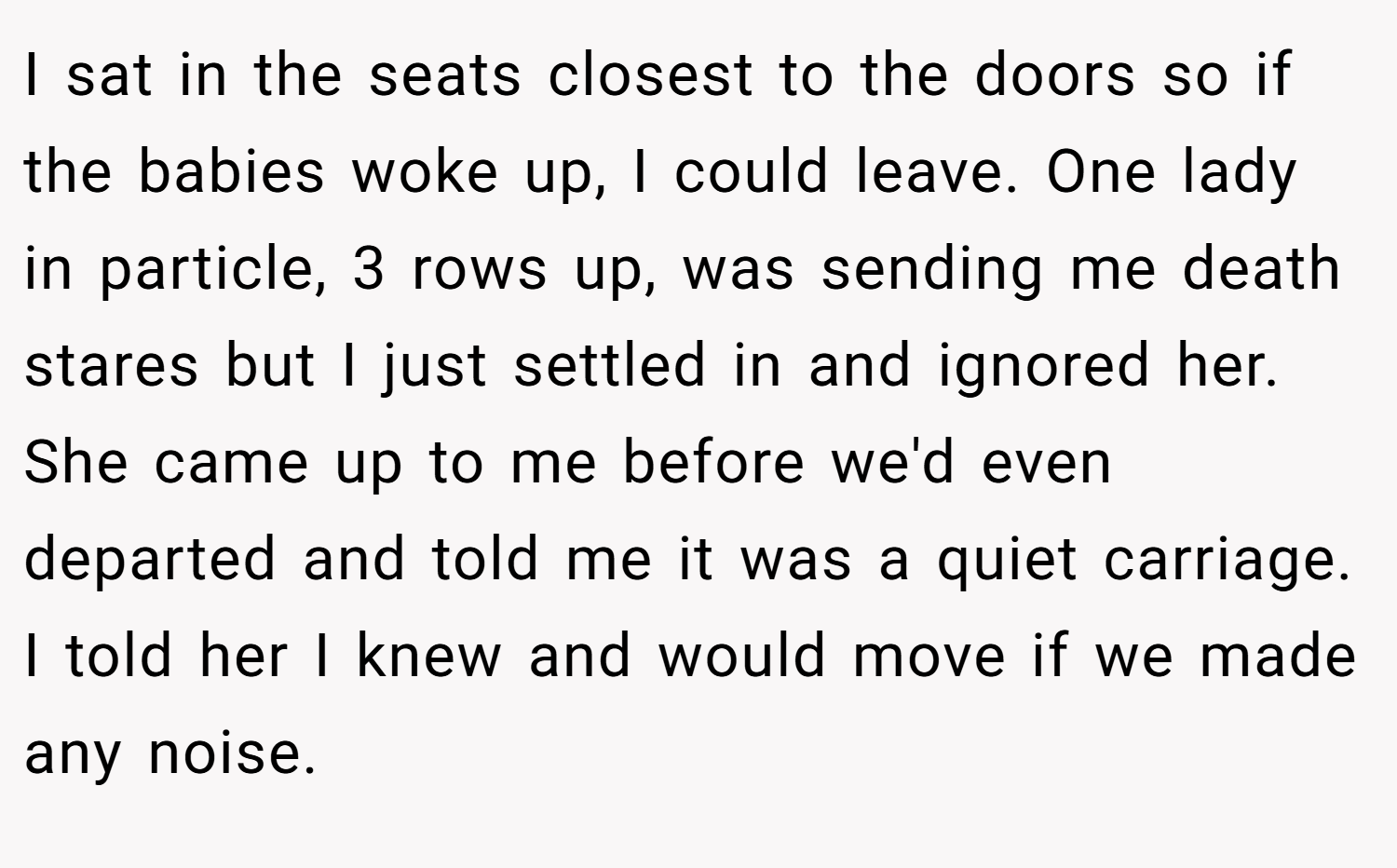 I sat in the seats closest to the doors so if the babies woke up, I could leave. One lady in particle, 3 rows up, was sending me death stares but I just settled in and ignored her. She came up to me before we'd even departed and told me it was a quiet carriage. I told her I knew and would move if we made any noise.