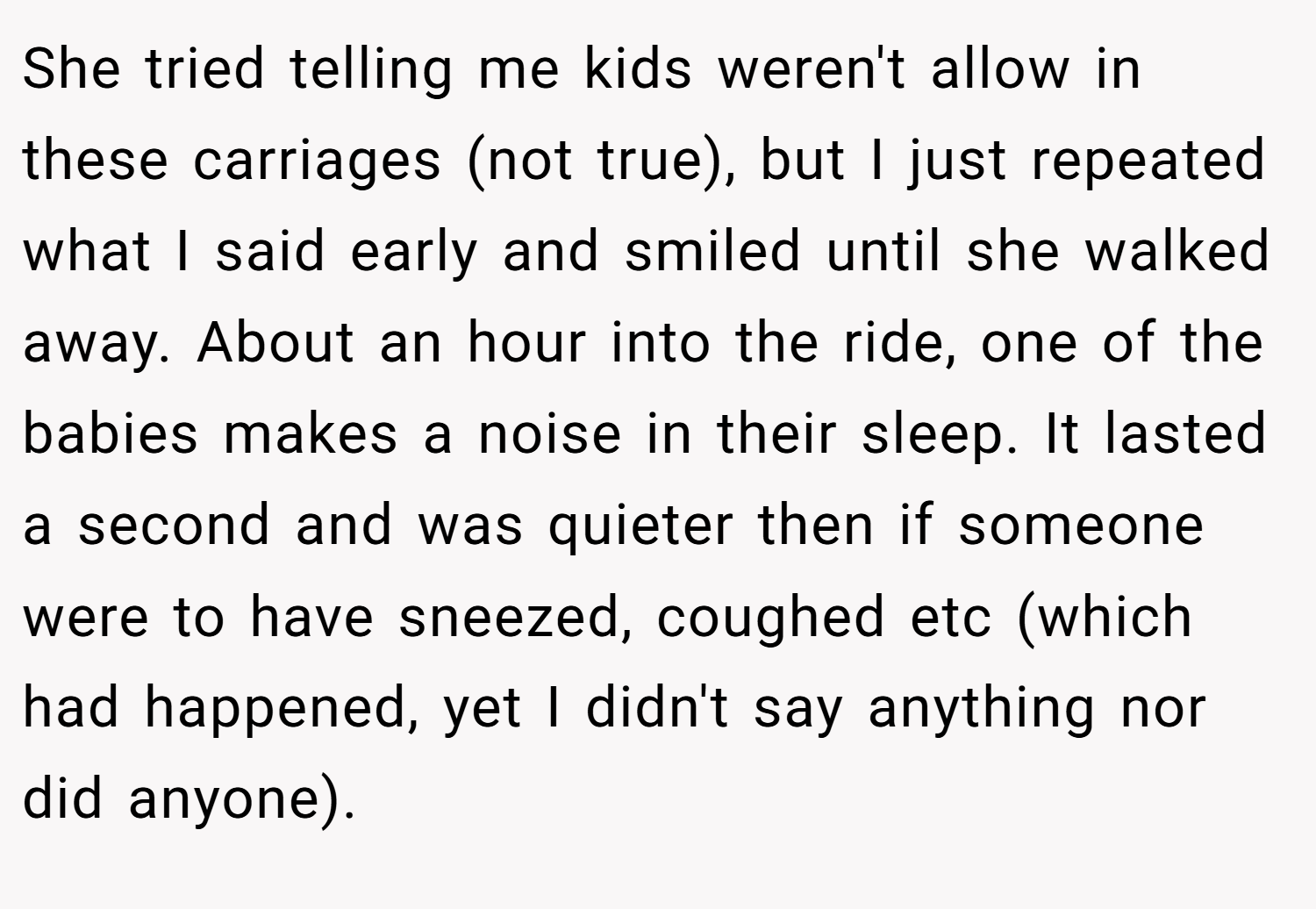 She tried telling me kids weren't allow in these carriages (not true), but I just repeated what I said early and smiled until she walked away. About an hour into the ride, one of the babies makes a noise in their sleep. It lasted a second and was quieter then if someone were to have sneezed, coughed etc (which had happened, yet I didn't say anything nor did anyone).