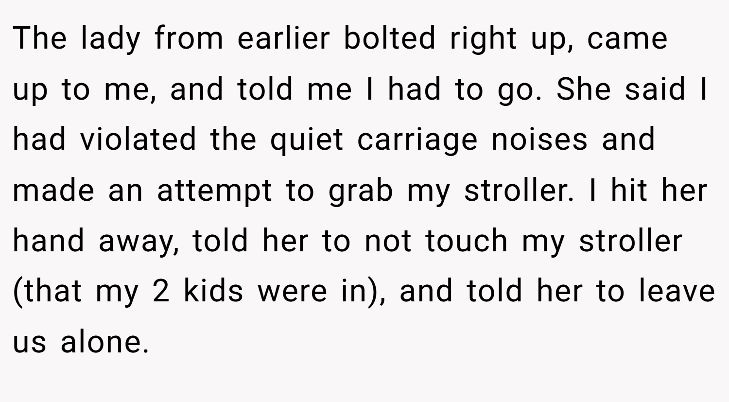 The lady from earlier bolted right up, came up to me, and told me I had to go. She said I had violated the quiet carriage noises and made an attempt to grab my stroller. I hit her hand away, told her to not touch my stroller (that my 2 kids were in), and told her to leave us alone.
