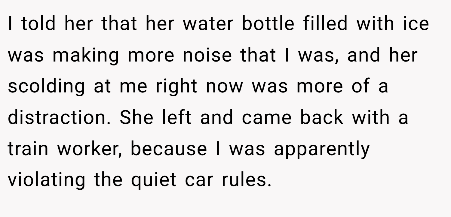 I told her that her water bottle filled with ice was making more noise that I was, and her scolding at me right now was more of a distraction. She left and came back with a train worker, because I was apparently violating the quiet car rules.
