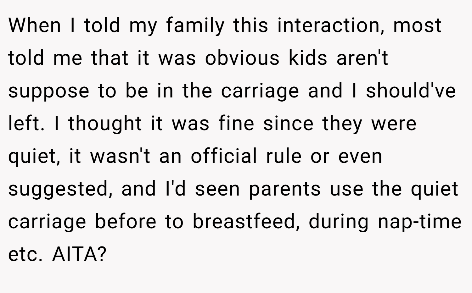 When I told my family this interaction, most told me that it was obvious kids aren't suppose to be in the carriage and I should've left. I thought it was fine since they were quiet, it wasn't an official rule or even suggested, and I'd seen parents use the quiet carriage before to breastfeed, during nap-time etc. AITA?