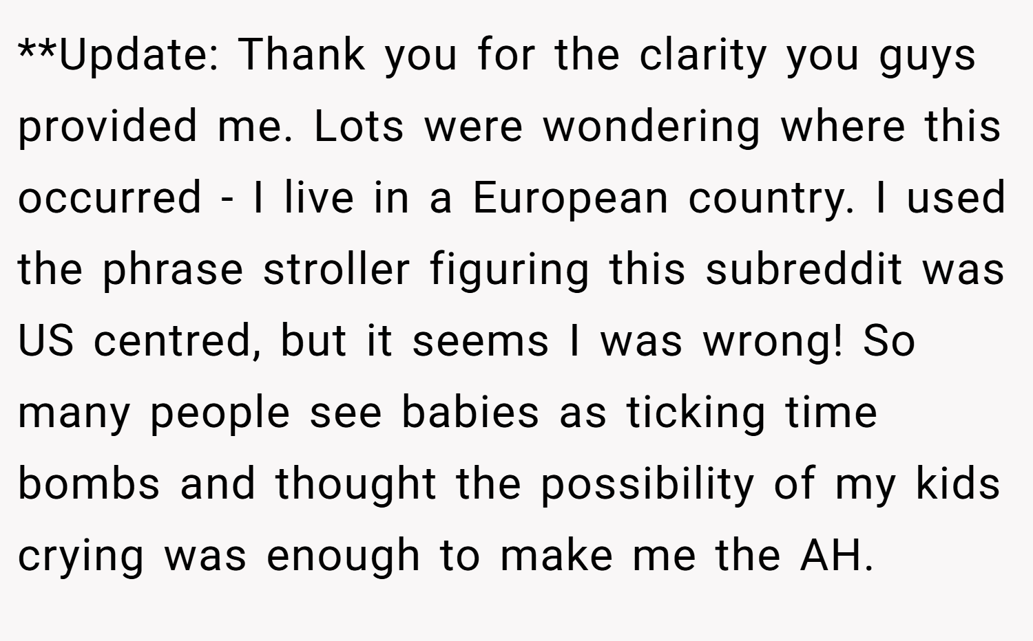 **Update: Thank you for the clarity you guys provided me. Lots were wondering where this occurred - I live in a European country. I used the phrase stroller figuring this subreddit was US centred, but it seems I was wrong! So many people see babies as ticking time bombs and thought the possibility of my kids crying was enough to make me the AH.
