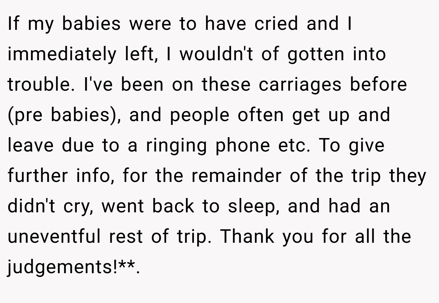 If my babies were to have cried and I immediately left, I wouldn't of gotten into trouble. I've been on these carriages before (pre babies), and people often get up and leave due to a ringing phone etc. To give further info, for the remainder of the trip they didn't cry, went back to sleep, and had an uneventful rest of trip. Thank you for all the judgements!**. ​