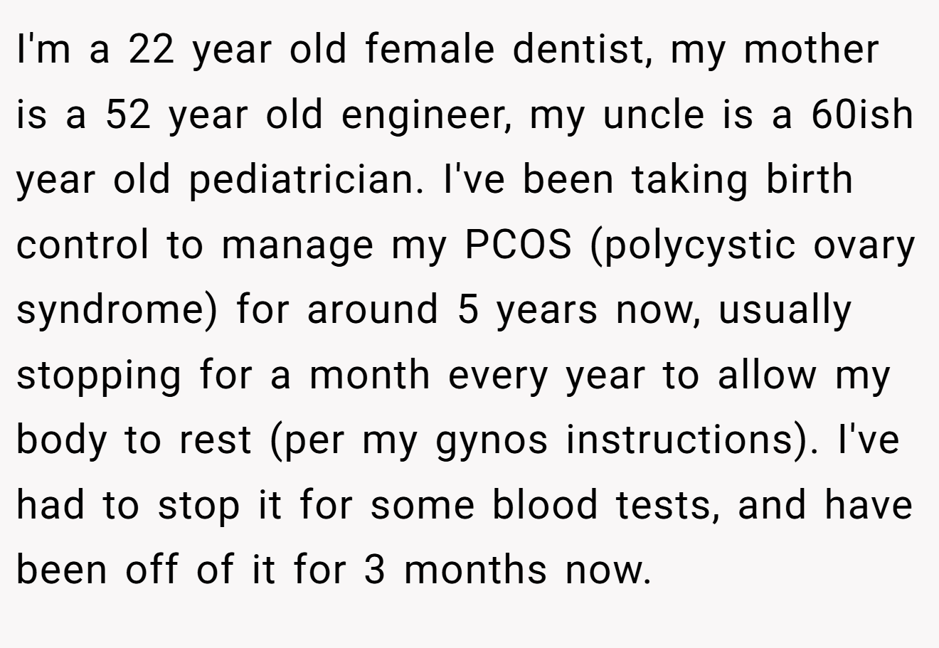 I'm a 22 year old female dentist, my mother is a 52 year old engineer, my uncle is a 60ish year old pediatrician. I've been taking birth control to manage my PCOS (polycystic ovary syndrome) for around 5 years now, usually stopping for a month every year to allow my body to rest (per my gynos instructions). I've had to stop it for some blood tests, and have been off of it for 3 months now.