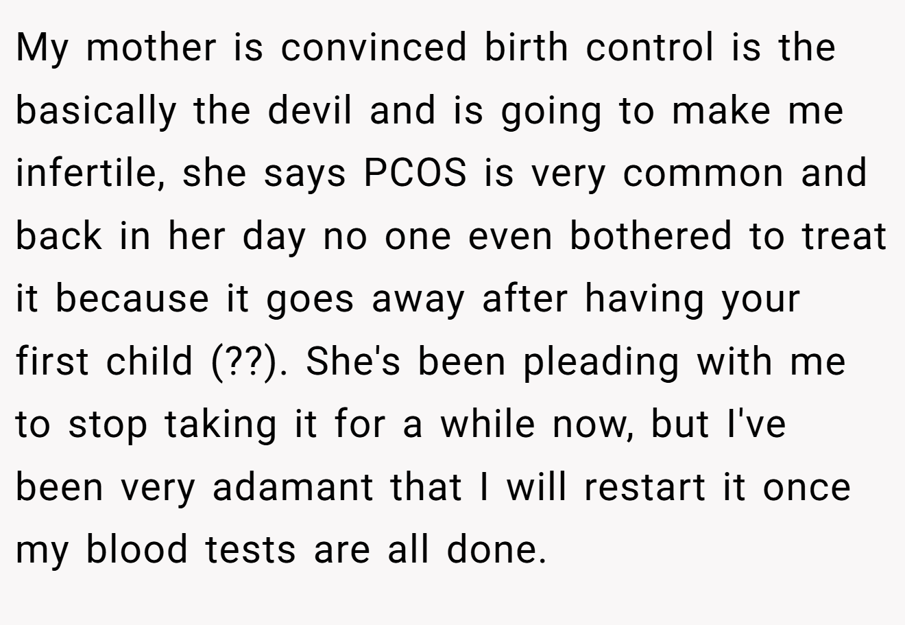 My mother is convinced birth control is the basically the devil and is going to make me infertile, she says PCOS is very common and back in her day no one even bothered to treat it because it goes away after having your first child (??). She's been pleading with me to stop taking it for a while now, but I've been very adamant that I will restart it once my blood tests are all done.