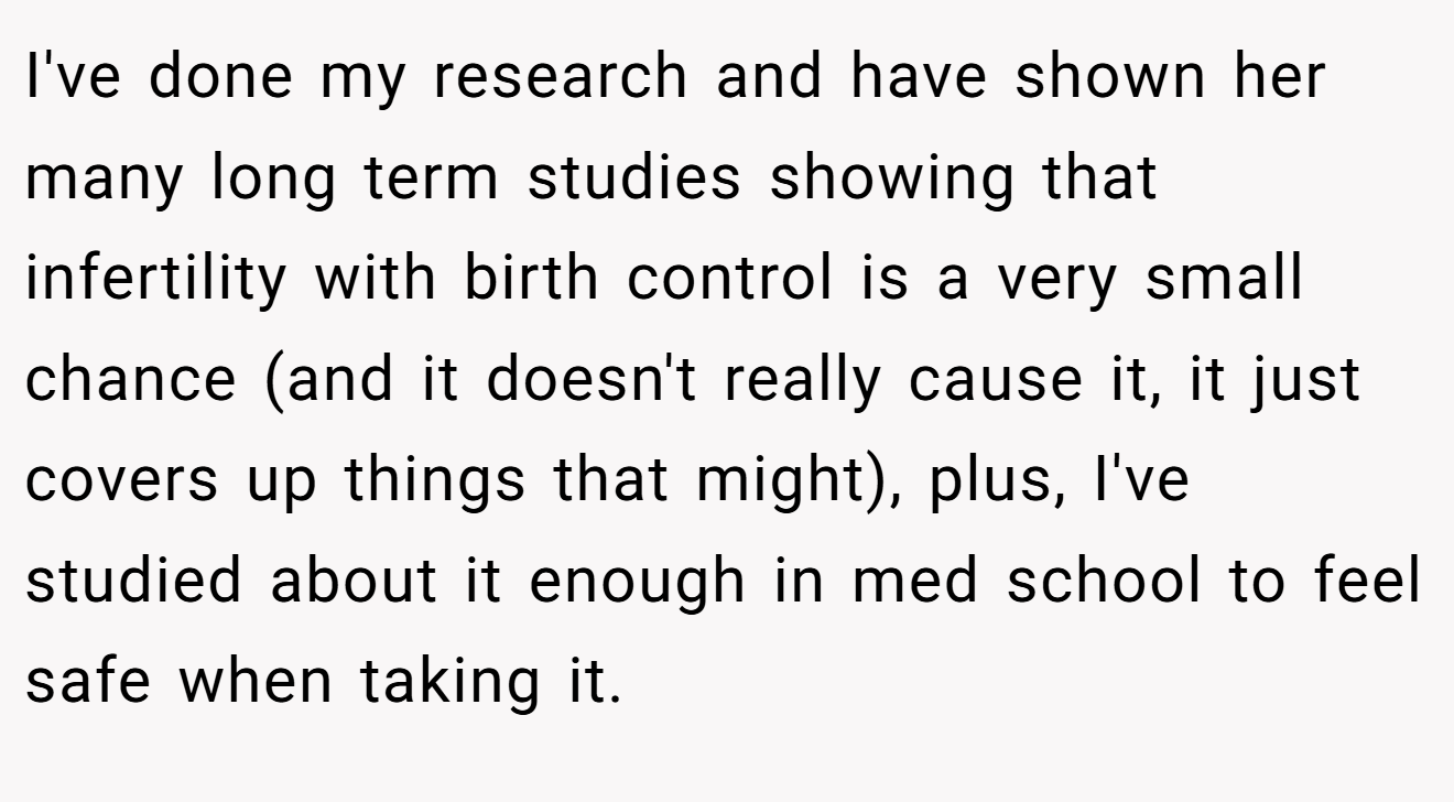 I've done my research and have shown her many long term studies showing that infertility with birth control is a very small chance (and it doesn't really cause it, it just covers up things that might), plus, I've studied about it enough in med school to feel safe when taking it.