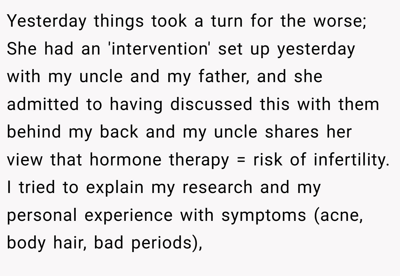 Yesterday things took a turn for the worse; She had an 'intervention' set up yesterday with my uncle and my father, and she admitted to having discussed this with them behind my back and my uncle shares her view that hormone therapy = risk of infertility. I tried to explain my research and my personal experience with symptoms (acne, body hair, bad periods),