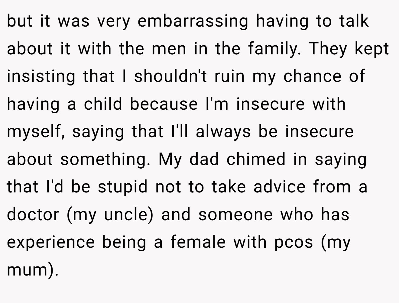 but it was very embarrassing having to talk about it with the men in the family. They kept insisting that I shouldn't ruin my chance of having a child because I'm insecure with myself, saying that I'll always be insecure about something. My dad chimed in saying that I'd be stupid not to take advice from a doctor (my uncle) and someone who has experience being a female with pcos (my mum).