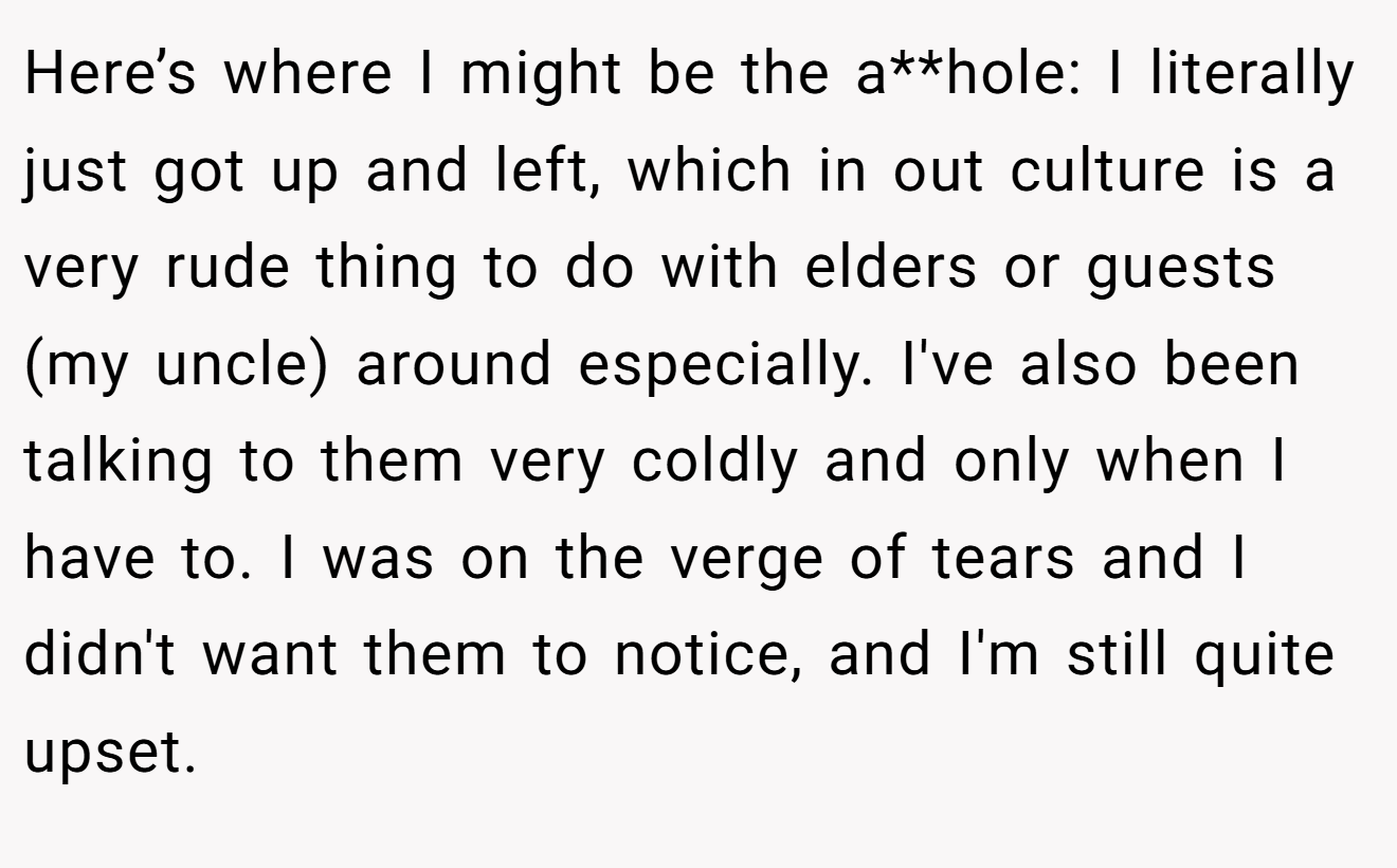 Here’s where I might be the a**hole: I literally just got up and left, which in out culture is a very rude thing to do with elders or guests (my uncle) around especially. I've also been talking to them very coldly and only when I have to. I was on the verge of tears and I didn't want them to notice, and I'm still quite upset.