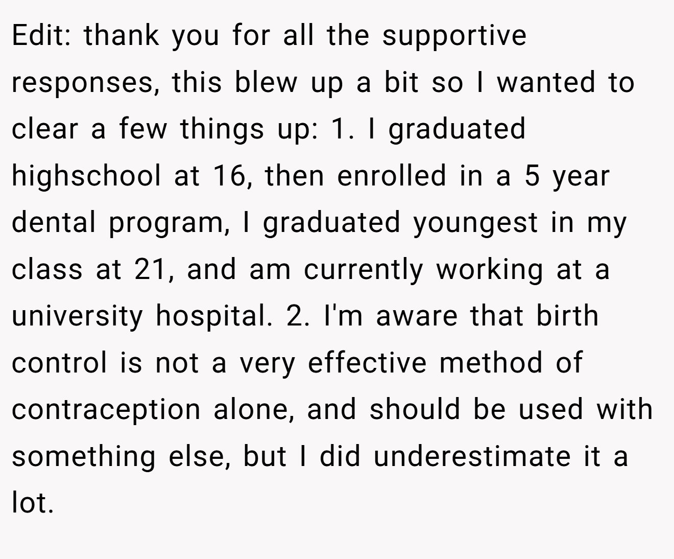 Edit: thank you for all the supportive responses, this blew up a bit so I wanted to clear a few things up: 1. I graduated highschool at 16, then enrolled in a 5 year dental program, I graduated youngest in my class at 21, and am currently working at a university hospital. 2. I'm aware that birth control is not a very effective method of contraception alone, and should be used with something else, but I did underestimate it a lot.