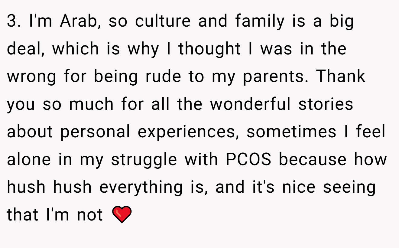 3. I'm Arab, so culture and family is a big deal, which is why I thought I was in the wrong for being rude to my parents. Thank you so much for all the wonderful stories about personal experiences, sometimes I feel alone in my struggle with PCOS because how hush hush everything is, and it's nice seeing that I'm not ❤️