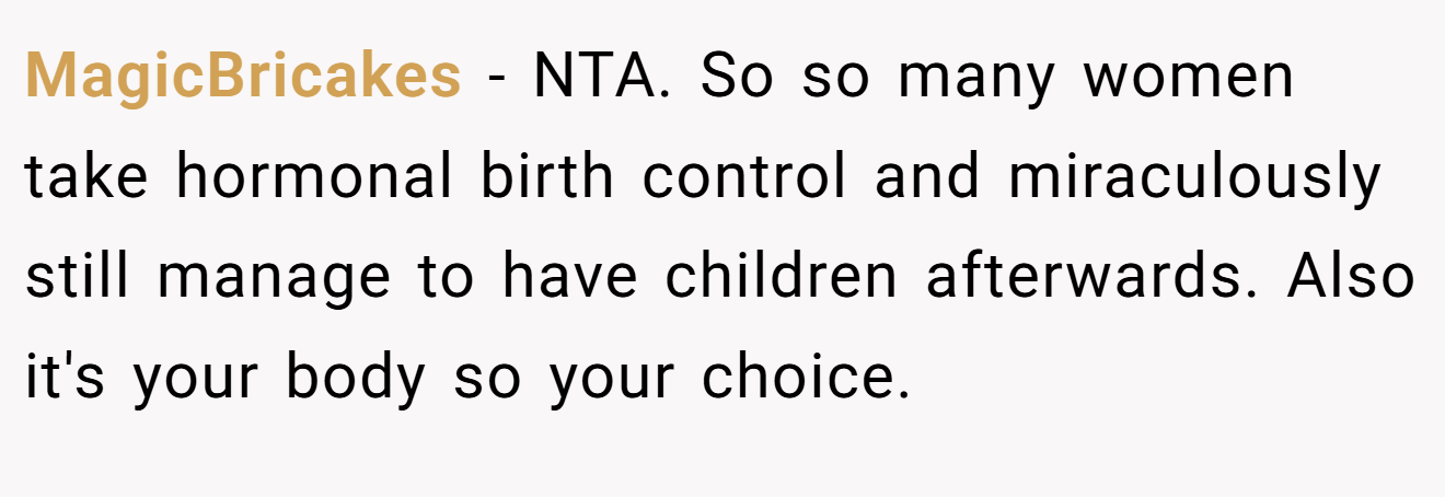 MagicBricakes − NTA. So so many women take hormonal birth control and miraculously still manage to have children afterwards. Also it's your body so your choice.