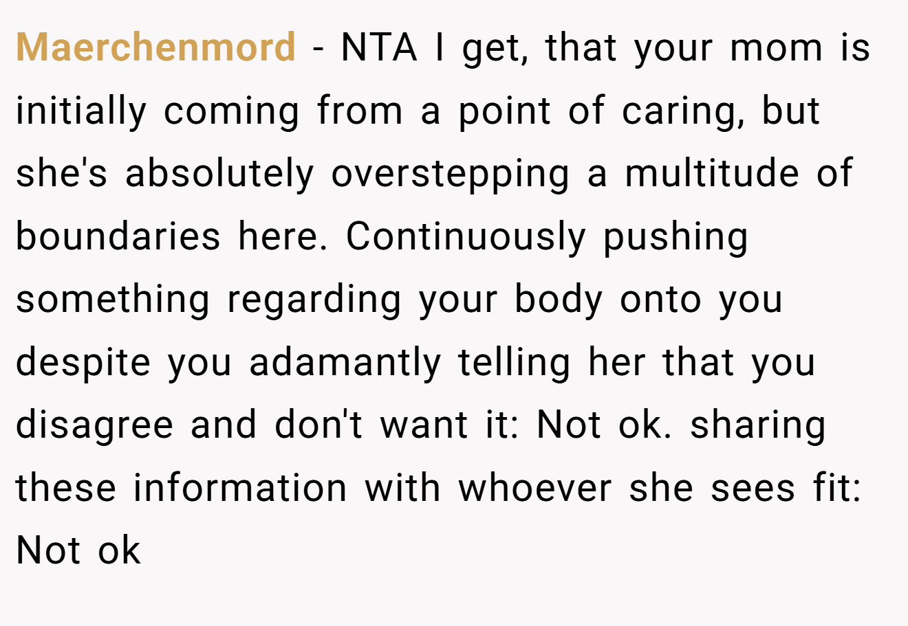 Maerchenmord − NTA I get, that your mom is initially coming from a point of caring, but she's absolutely overstepping a multitude of boundaries here. Continuously pushing something regarding your body onto you despite you adamantly telling her that you disagree and don't want it: Not ok. sharing these information with whoever she sees fit: Not ok