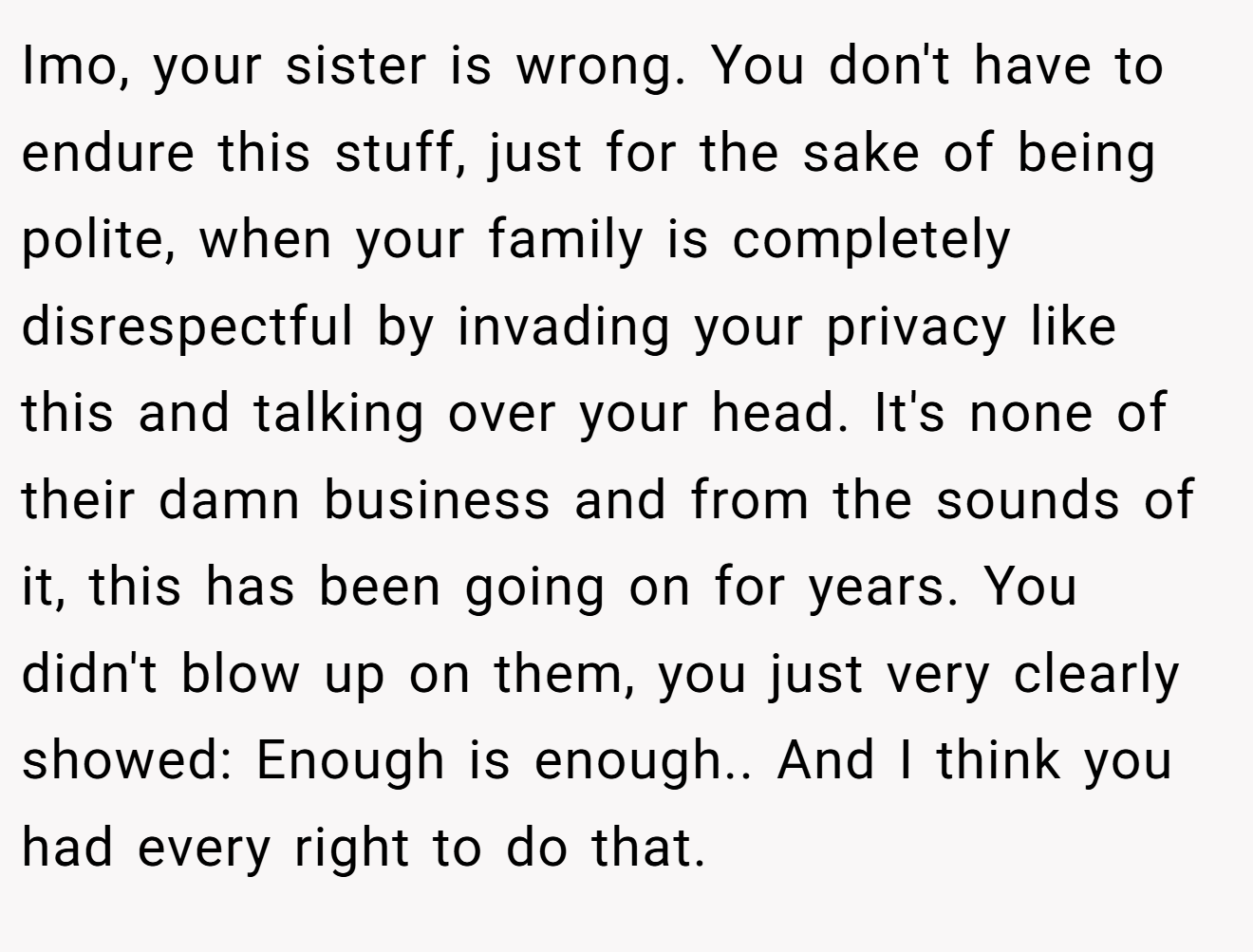 Imo, your sister is wrong. You don't have to endure this stuff, just for the sake of being polite, when your family is completely disrespectful by invading your privacy like this and talking over your head. It's none of their damn business and from the sounds of it, this has been going on for years. You didn't blow up on them, you just very clearly showed: Enough is enough.. And I think you had every right to do that.