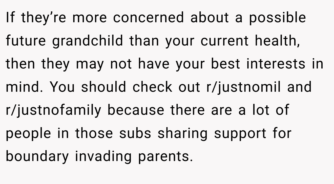 If they’re more concerned about a possible future grandchild than your current health, then they may not have your best interests in mind. You should check out r/justnomil and r/justnofamily because there are a lot of people in those subs sharing support for boundary invading parents.