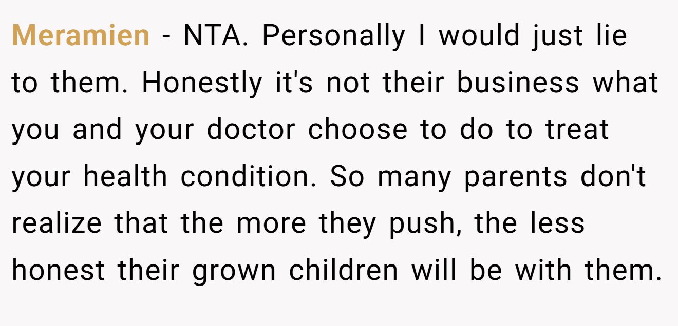 Meramien − NTA. Personally I would just lie to them. Honestly it's not their business what you and your doctor choose to do to treat your health condition. So many parents don't realize that the more they push, the less honest their grown children will be with them.