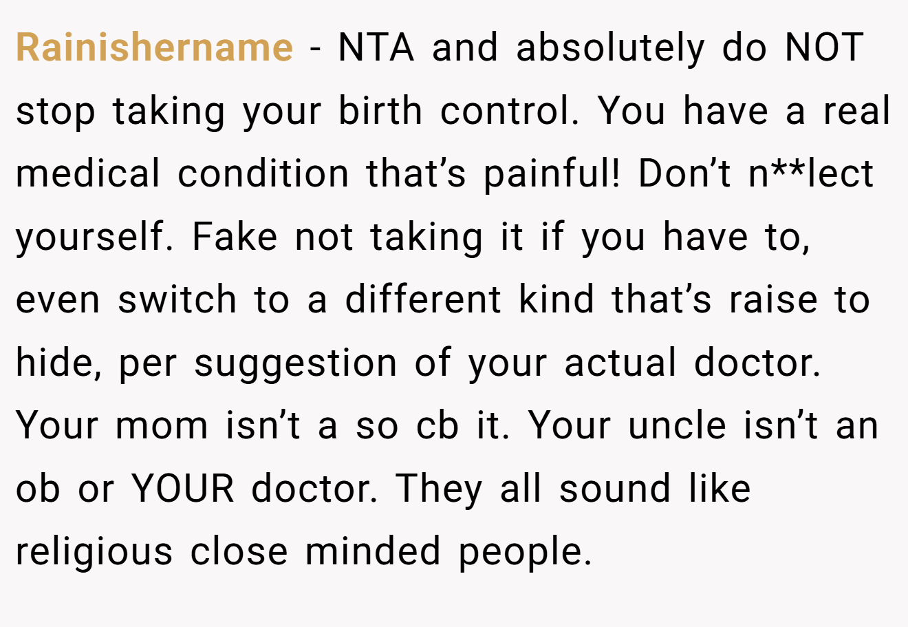 Rainishername − NTA and absolutely do NOT stop taking your birth control. You have a real medical condition that’s painful! Don’t n**lect yourself. Fake not taking it if you have to, even switch to a different kind that’s raise to hide, per suggestion of your actual doctor. Your mom isn’t a so cb it. Your uncle isn’t an ob or YOUR doctor. They all sound like religious close minded people.
