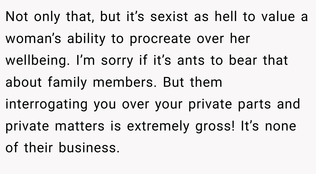 Not only that, but it’s sexist as hell to value a woman’s ability to procreate over her wellbeing. I’m sorry if it’s ants to bear that about family members. But them interrogating you over your private parts and private matters is extremely gross! It’s none of their business.