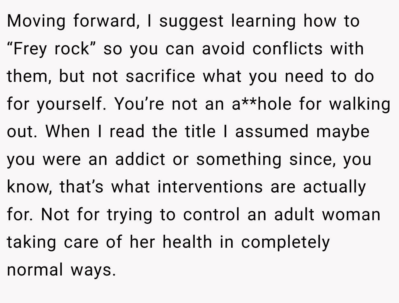 Moving forward, I suggest learning how to “Frey rock” so you can avoid conflicts with them, but not sacrifice what you need to do for yourself. You’re not an a**hole for walking out. When I read the title I assumed maybe you were an addict or something since, you know, that’s what interventions are actually for. Not for trying to control an adult woman taking care of her health in completely normal ways.