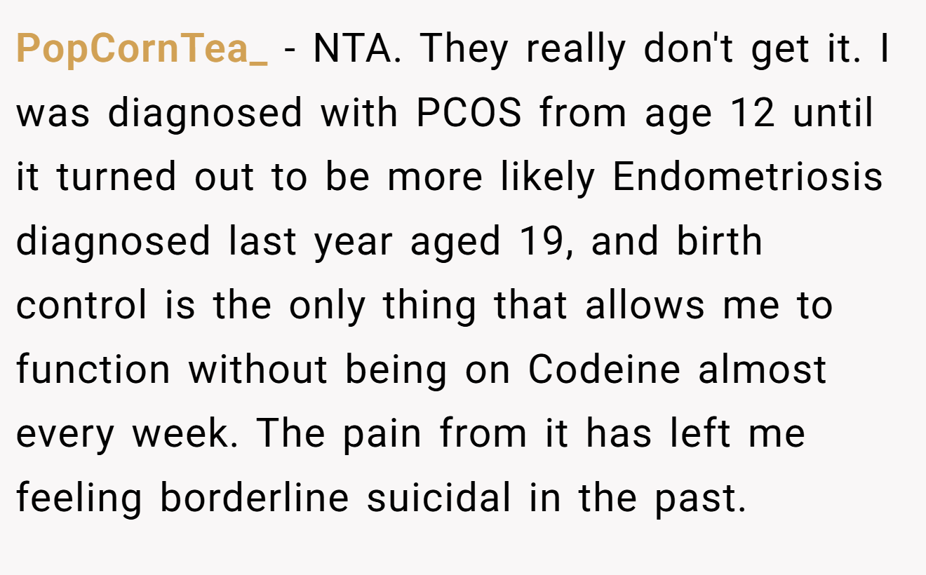 PopCornTea_ − NTA. They really don't get it. I was diagnosed with PCOS from age 12 until it turned out to be more likely Endometriosis diagnosed last year aged 19, and birth control is the only thing that allows me to function without being on Codeine almost every week. The pain from it has left me feeling borderline suicidal in the past.