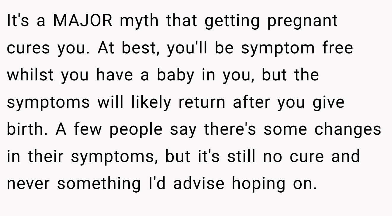 It's a MAJOR myth that getting pregnant cures you. At best, you'll be symptom free whilst you have a baby in you, but the symptoms will likely return after you give birth. A few people say there's some changes in their symptoms, but it's still no cure and never something I'd advise hoping on.