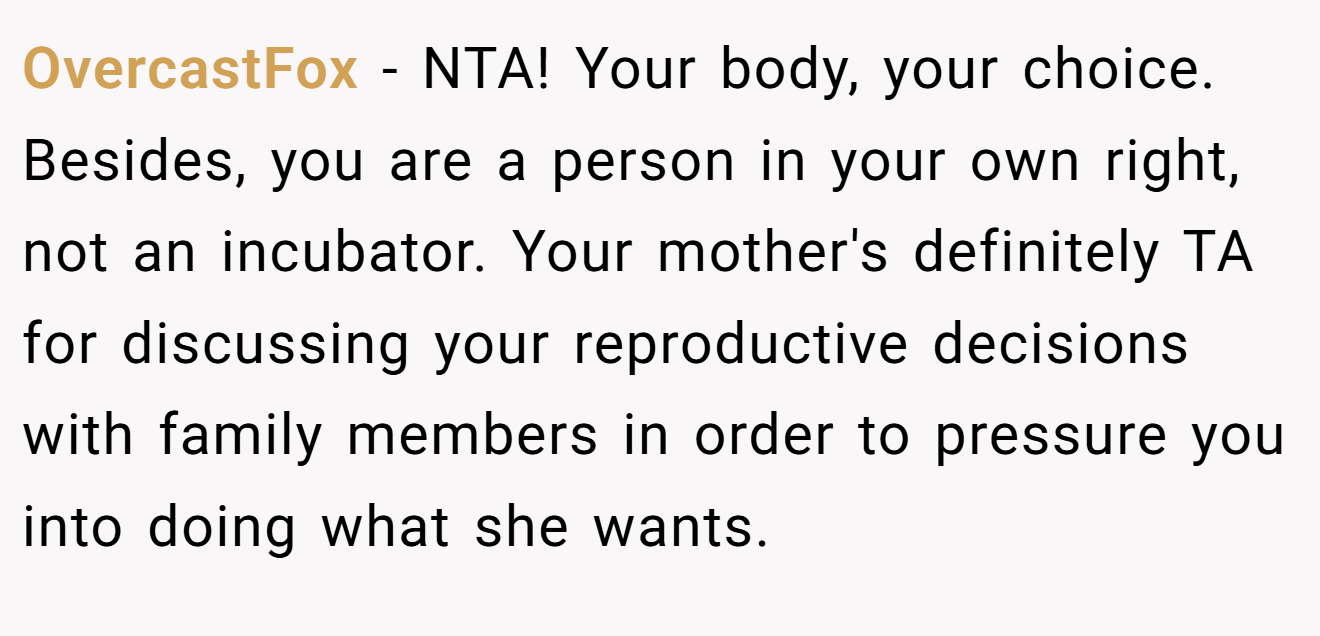 OvercastFox − NTA! Your body, your choice. Besides, you are a person in your own right, not an incubator. Your mother's definitely TA for discussing your reproductive decisions with family members in order to pressure you into doing what she wants.