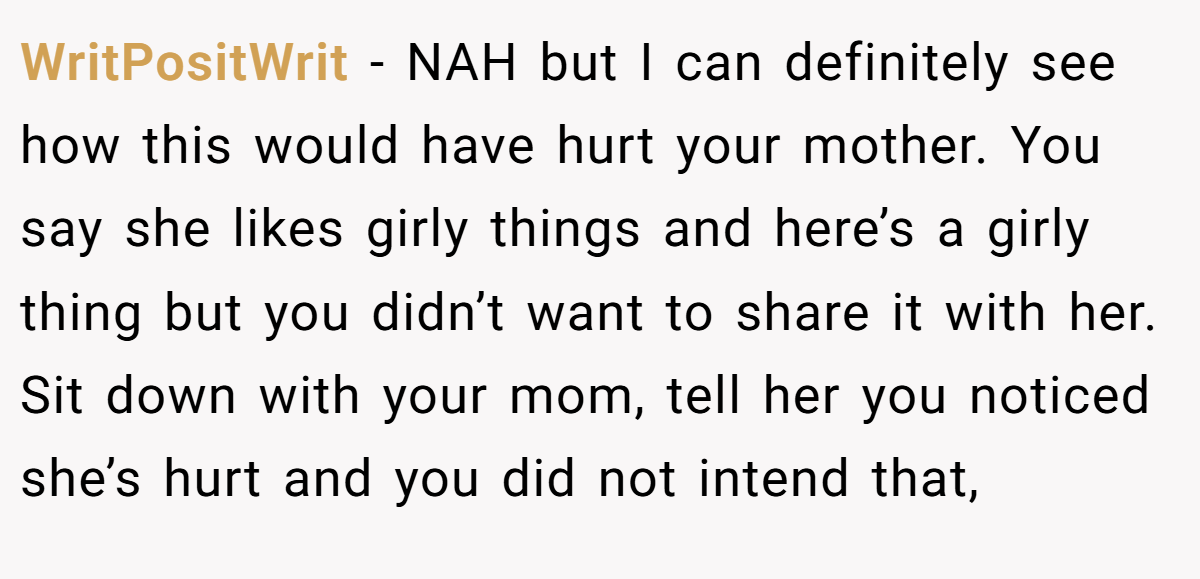WritPositWrit − NAH but I can definitely see how this would have hurt your mother. You say she likes girly things and here’s a girly thing but you didn’t want to share it with her. Sit down with your mom, tell her you noticed she’s hurt and you did not intend that,