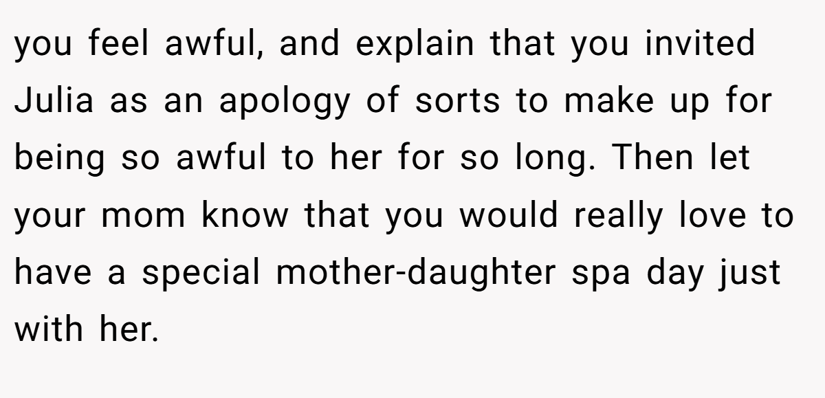 you feel awful, and explain that you invited Julia as an apology of sorts to make up for being so awful to her for so long. Then let your mom know that you would really love to have a special mother-daughter spa day just with her.