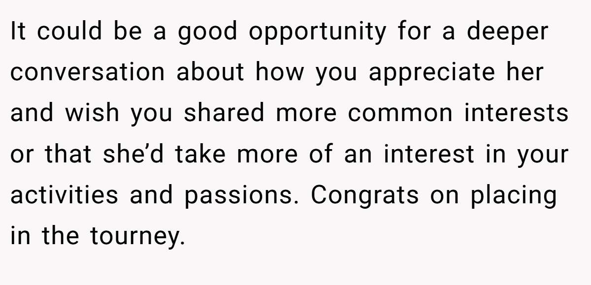 It could be a good opportunity for a deeper conversation about how you appreciate her and wish you shared more common interests or that she’d take more of an interest in your activities and passions. Congrats on placing in the tourney.